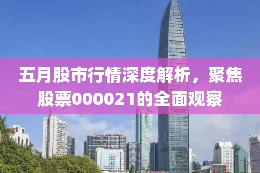 五月股市行情深度解析，聚焦股票000021的全面观察