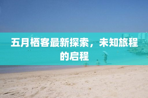 五月栖客最新探索，未知旅程的启程