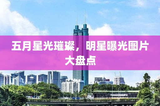 五月星光璀璨，明星曝光图片大盘点