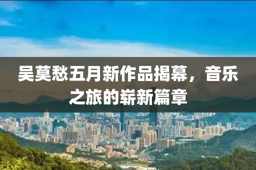 吴莫愁五月新作品揭幕，音乐之旅的崭新篇章