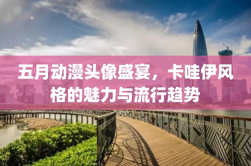 五月动漫头像盛宴，卡哇伊风格的魅力与流行趋势