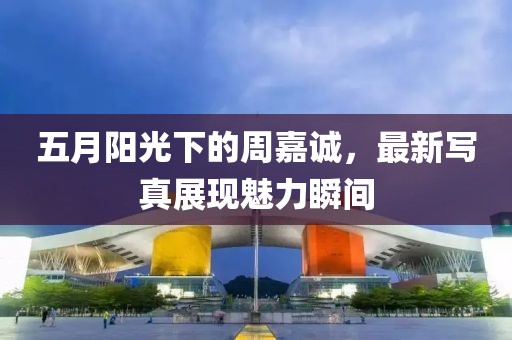 五月阳光下的周嘉诚，最新写真展现魅力瞬间