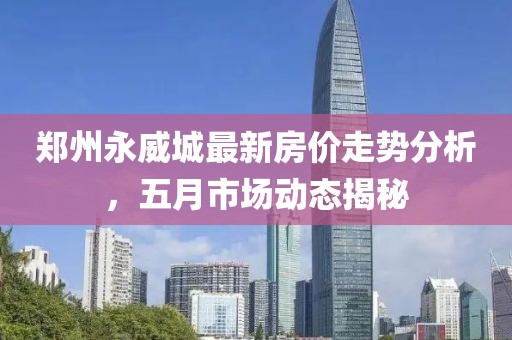 郑州永威城最新房价走势分析，五月市场动态揭秘