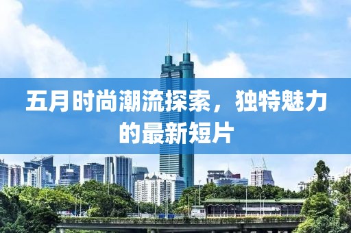 五月时尚潮流探索，独特魅力的最新短片