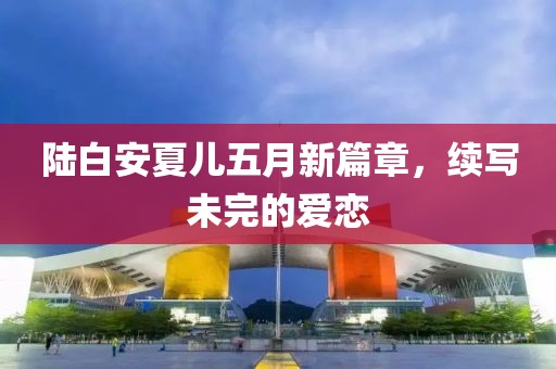 陆白安夏儿五月新篇章，续写未完的爱恋