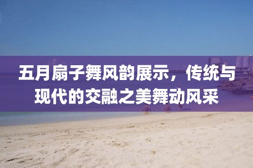 五月扇子舞风韵展示，传统与现代的交融之美舞动风采