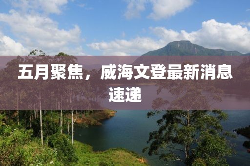 五月聚焦，威海文登最新消息速递