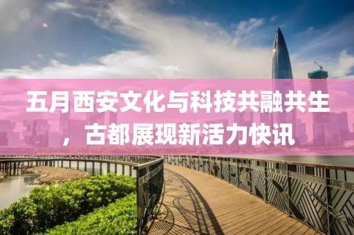 五月西安文化与科技共融共生，古都展现新活力快讯