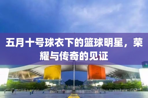 五月十号球衣下的篮球明星，荣耀与传奇的见证