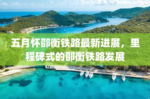 五月怀邵衡铁路最新进展，里程碑式的邵衡铁路发展