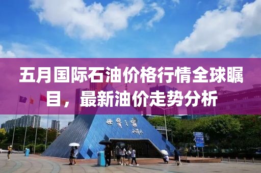 五月国际石油价格行情全球瞩目，最新油价走势分析