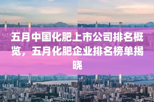 五月中国化肥上市公司排名概览，五月化肥企业排名榜单揭晓