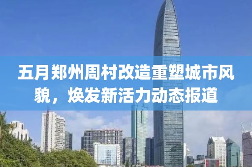 五月郑州周村改造重塑城市风貌，焕发新活力动态报道