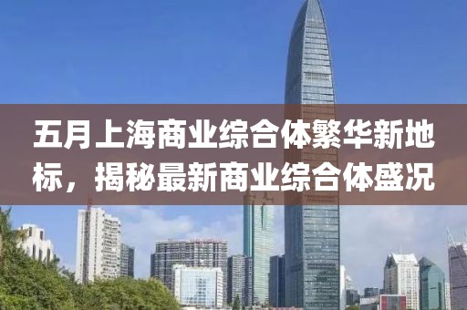 五月上海商业综合体繁华新地标，揭秘最新商业综合体盛况