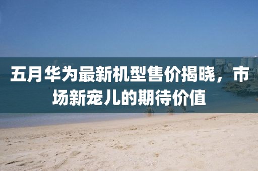 五月华为最新机型售价揭晓，市场新宠儿的期待价值