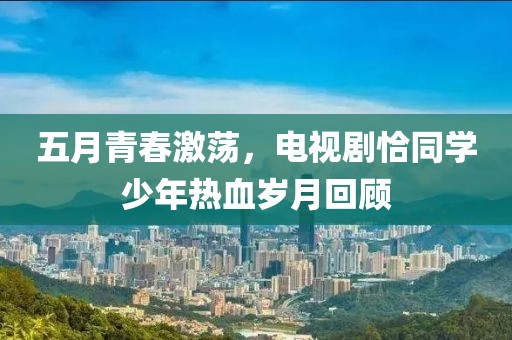 五月青春激荡，电视剧恰同学少年热血岁月回顾