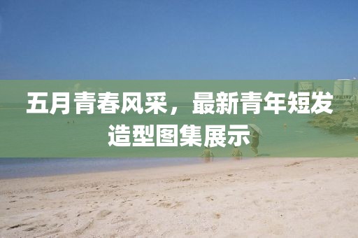 五月青春风采，最新青年短发造型图集展示