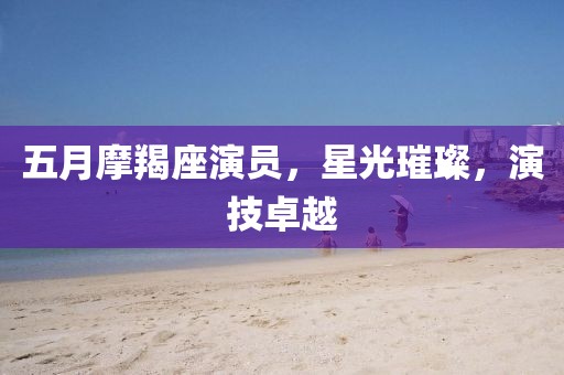 五月摩羯座演员，星光璀璨，演技卓越