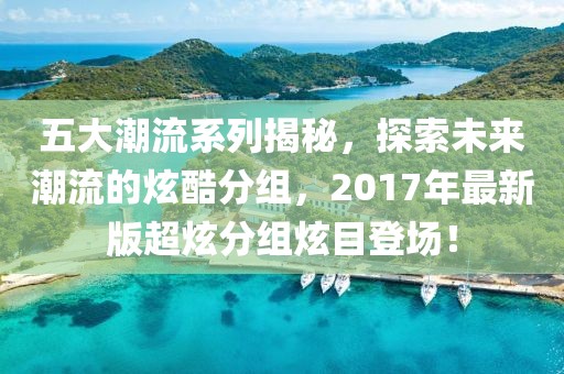 五大潮流系列揭秘，探索未来潮流的炫酷分组，2017年最新版超炫分组炫目登场！