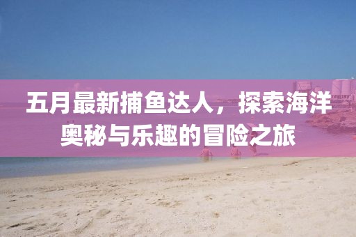 五月最新捕鱼达人，探索海洋奥秘与乐趣的冒险之旅