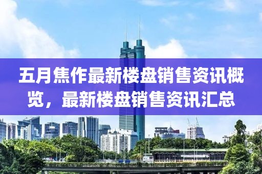 五月焦作最新楼盘销售资讯概览，最新楼盘销售资讯汇总