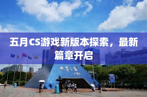 五月CS游戏新版本探索，最新篇章开启