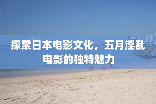 探索日本电影文化，五月淫乱电影的独特魅力
