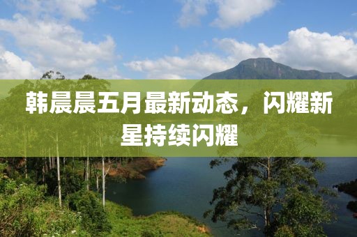 韩晨晨五月最新动态，闪耀新星持续闪耀