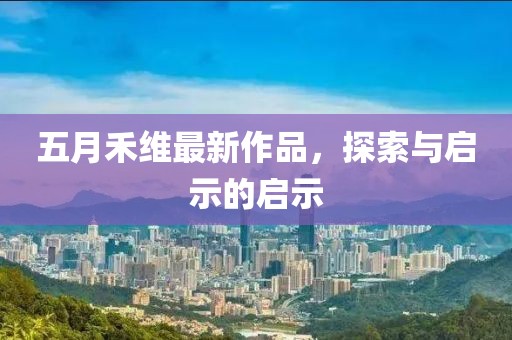 五月禾维最新作品，探索与启示的启示
