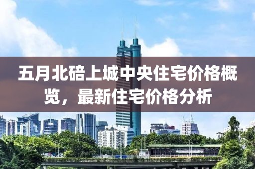 五月北碚上城中央住宅价格概览，最新住宅价格分析