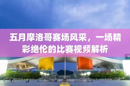 五月摩洛哥赛场风采，一场精彩绝伦的比赛视频解析