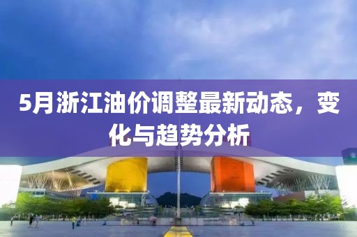 5月浙江油价调整最新动态，变化与趋势分析