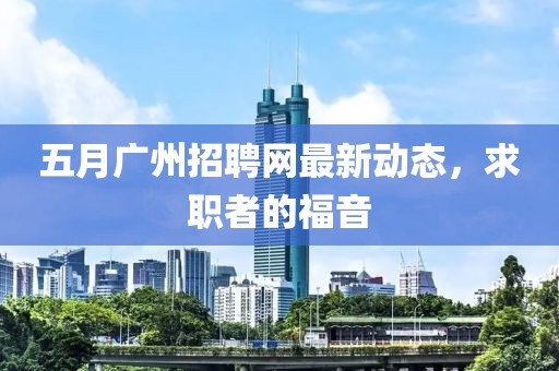 五月广州招聘网最新动态，求职者的福音
