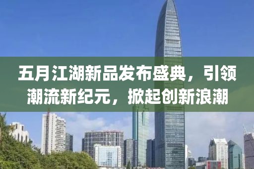 五月江湖新品发布盛典，引领潮流新纪元，掀起创新浪潮
