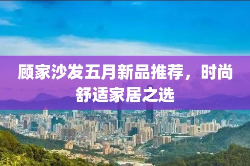 顾家沙发五月新品推荐，时尚舒适家居之选