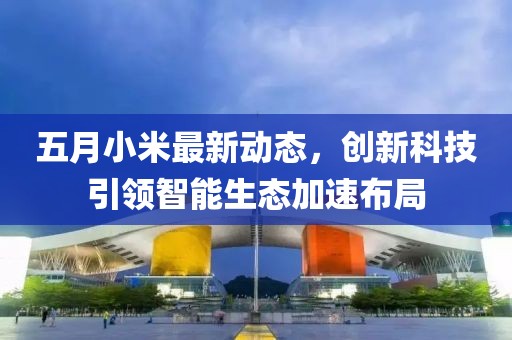五月小米最新动态，创新科技引领智能生态加速布局
