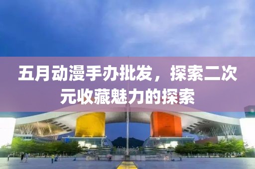五月动漫手办批发，探索二次元收藏魅力的探索