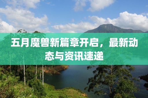五月魔兽新篇章开启，最新动态与资讯速递