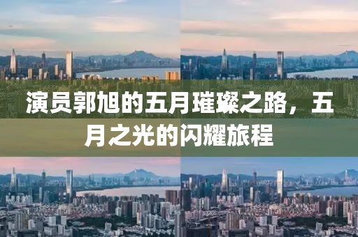 演员郭旭的五月璀璨之路，五月之光的闪耀旅程