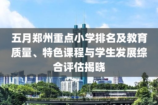 五月郑州重点小学排名及教育质量、特色课程与学生发展综合评估揭晓