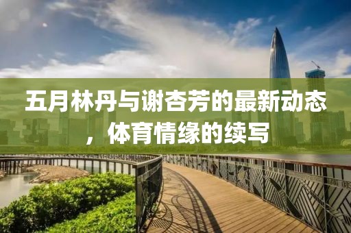 五月林丹与谢杏芳的最新动态，体育情缘的续写