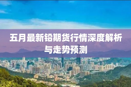五月最新铅期货行情深度解析与走势预测