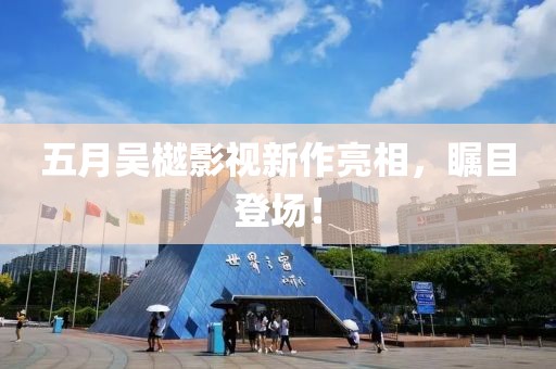 五月吴樾影视新作亮相，瞩目登场！