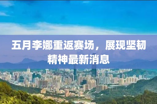 五月李娜重返赛场，展现坚韧精神最新消息