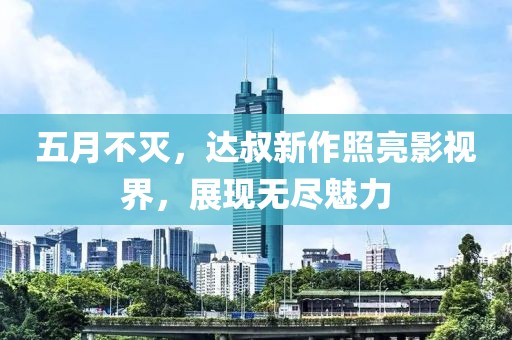 五月不灭，达叔新作照亮影视界，展现无尽魅力
