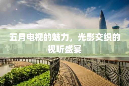 五月电视的魅力，光影交织的视听盛宴