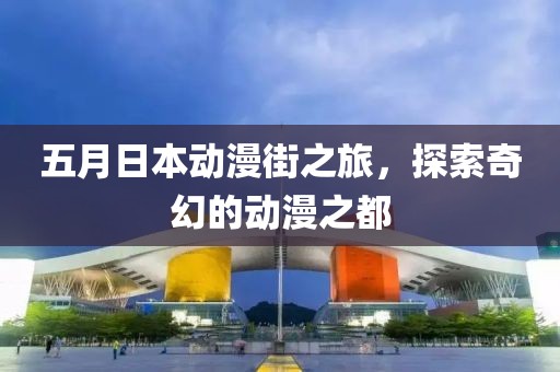 五月日本动漫街之旅，探索奇幻的动漫之都