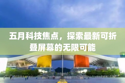 五月科技焦点，探索最新可折叠屏幕的无限可能
