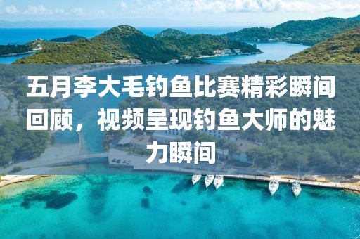 五月李大毛钓鱼比赛精彩瞬间回顾，视频呈现钓鱼大师的魅力瞬间