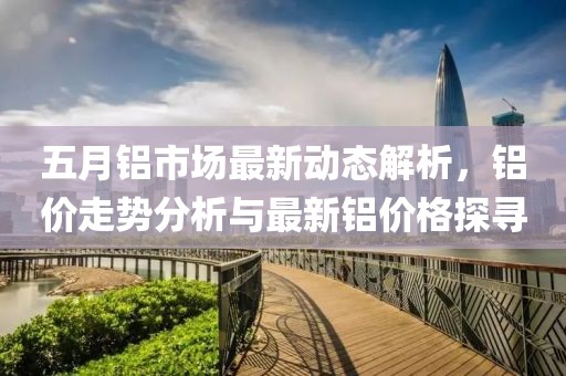 五月铝市场最新动态解析，铝价走势分析与最新铝价格探寻
